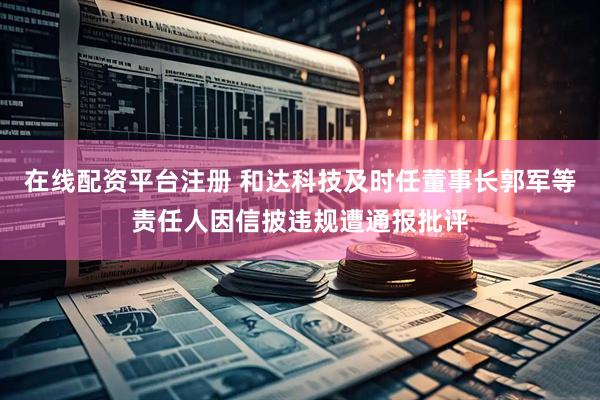 在线配资平台注册 和达科技及时任董事长郭军等责任人因信披违规遭通报批评