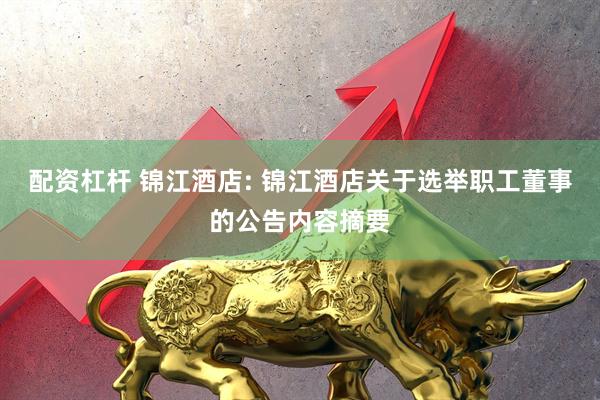 配资杠杆 锦江酒店: 锦江酒店关于选举职工董事的公告内容摘要