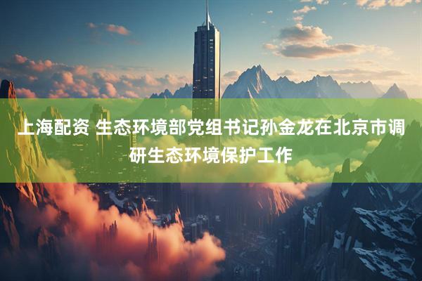 上海配资 生态环境部党组书记孙金龙在北京市调研生态环境保护工作