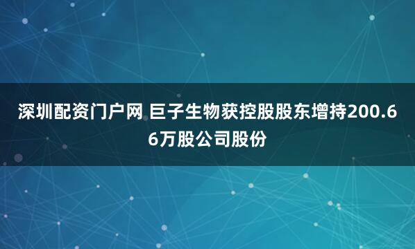 深圳配资门户网 巨子生物获控股股东增持200.66万股公司股份